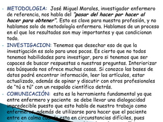 • METODOLOGIA: José Miguel Morales, investigador enfermero
de referencia, nos habla del “pasar del hacer por hacer al
hacer para obtener”. Esto es clave para nuestra profesión, y no
hablamos solo de metodología enfermera. Hablamos de un proceso
en el que los resultados son muy importantes y que condicionan
todo.
• INVESTIGACION: Tenemos que desechar eso de que la
investigación es solo para unos pocos. Es cierto que no todos
tenemos habilidades para investigar, pero si tenemos que ser
capaces de buscar respuestas a nuestras preguntas. Interiorizar
esa búsqueda nos ofrece muchas cosas. Si conozco las bases de
datos podré encontrar información, leer los artículos, estar
actualizado, además de opinar y discutir con otros profesionales
de “tú a tú” con un respaldo científico detrás.
• COMUNICACIÓN: esta es la herramienta fundamental ya que
entre enfermero y paciente se debe llevar una dialogacidad
impredecible puesto que esto habla de nuestro trabajo como
enfermeros, además de utilizarse para hacer que el paciente
entre en calma cuando esta en circunstancias difíciles, pues
 