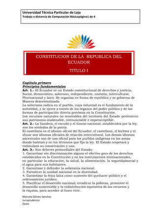 2037065top<br />18513978016CONSTITUCION DE LA  REPUBLICA DEL ECUADORTITULO IELEMENTOS CONSTITUTIVOS DEL ESTADO00CONSTITUCION DE LA  REPUBLICA DEL ECUADORTITULO IELEMENTOS CONSTITUTIVOS DEL ESTADO67945317500<br />                                     <br />Capítulo primero<br />Principios fundamentales<br />Art. 1.- El Ecuador es un Estado constitucional de derechos y justicia,<br />Social, democrático, soberano, independiente, unitario, intercultural,<br />Plurinacional y laico. Se organiza en forma de república y se gobierna de<br />Manera descentralizada.<br />La soberanía radica en el pueblo, cuya voluntad es el fundamento de la<br />autoridad, y se ejerce a través de los órganos del poder público y de las<br />formas de participación directa previstas en la Constitución.<br />Los recursos naturales no renovables del territorio del Estado pertenecen a su patrimonio inalienable, irrenunciable e imprescriptible.<br />Art. 2.- La bandera, el escudo y el himno nacional, establecidos por la ley,<br />son los símbolos de la patria.<br />El castellano es el idioma oficial del Ecuador; el castellano, el kichwa y el<br />shuar son idiomas oficiales de relación intercultural. Los demás idiomas<br />ancestrales son de uso oficial para los pueblos indígenas en las zonas<br />donde habitan y en los términos que fija la ley. El Estado respetará y<br />estimulará su conservación y uso.<br />Art. 3.- Son deberes primordiales del Estado:<br />1. Garantizar sin discriminación alguna el efectivo goce de los derechos<br />establecidos en la Constitución y en los instrumentos internacionales,<br />en particular la educación, la salud, la alimentación, la seguridad social y el agua para sus habitantes.<br />2. Garantizar y defender la soberanía nacional.<br />3. Fortalecer la unidad nacional en la diversidad.<br />4. Garantizar la ética laica como sustento del quehacer público y el<br />ordenamiento jurídico.<br />5. Planificar el desarrollo nacional, erradicar la pobreza, promover el<br />desarrollo sustentable y la redistribución equitativa de los recursos y<br />la riqueza, para acceder al buen vivir.<br />6. Promover el desarrollo equitativo y solidario de todo el  territorio, mediante el fortalecimiento del proceso de autonomías y descentralización<br />7. Proteger el patrimonio natural y cultural del país.<br />8. Garantizar a sus habitantes el derecho a una cultura de paz, a la seguridad integral y a vivir en una sociedad democrática y libre de corrupción.<br />TABLA CON DATOS<br />NOMBREAPELLIDOEDADDIRECCIÓN ELECTRÓNICAPAÍSADRIANAPEÑA35Adriani@ymail.comEcuador<br />ORGANIGRAMA<br />ECUACIÓN<br />x2 =-b±b2-4ac2a  <br />CALCULO DEL AUMENTO DE SUELDO DE LOS EMPLEADOS DEHOTEL ESCUELA LA CASA LOJANAPrimer semestre de año 201030%Nro.APELLIDOSNOMBRESCIUDAD SUELDOAUMENTO  NUEVO SUELDO1Zapatero MurilloNarcisa de JesúsLoja $     2,800.00  $         840.00  $       3,640.00 2Ambuludi RuedaBerthaQuito $         599.00  $         179.70  $          778.70 3MaldonadoMarianoQuito $         350.00  $         105.00  $          455.00 4Carchi OrtizJuliánGuayaquil $         650.05  $         195.02  $          845.07 5Altamirano RojasGloriaLoja $         295.35  $            88.61  $          383.96 6Días ErasElena MaríaLoja $         600.00  $         180.00  $          780.00 7López RoblesJuan AntonioGuayaquil $     1,200.12  $         360.04  $       1,560.16 8Burneo CanoCarlos AndrésGuayaquil $         601.65  $         180.50  $          782.15 9Altamirano Rojas Carlos EfraínQUITO $         555.26  $         166.58  $          721.84 10Romero BurneoLuis AntonioQuito $     1,250.32  $         375.10  $       1,625.42  $     8,901.75  $      2,670.53  $    11,572.28 EMPLEADO CON EL SUELDO MAS ALTOZapatero Murillo $       3,640.00 EMPLEADO CON EL SUELDO MAS BAJOAltamirano Rojas $          383.96 PORCENTAJE DE AUMENTO DE SUELDO30%<br />