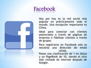 Facebook
Hoy por hoy es la red social más
popular en prácticamente todo el
mundo. Una excepción importante es
China.
Ideal para conectar con clientes
potenciales a través de páginas de
empresa o fidelizar clientes a través
de grupos.
Para registrarse en Facebook solo se
necesita una dirección de email
válida.
Posee una clasificación de 1 en Alexa
y un PageRank de 10, siendo el sitio
más visitado de internet después de
Google.
 