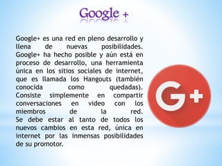 Google +
Google+ es una red en pleno desarrollo y
llena de nuevas posibilidades.
Google+ ha hecho posible y aún está en
proceso de desarrollo, una herramienta
única en los sitios sociales de internet,
que es llamada los Hangouts (también
conocida como quedadas).
Consiste simplemente en compartir
conversaciones en video con los
miembros de la red.
Se debe estar al tanto de todos los
nuevos cambios en esta red, única en
internet por las inmensas posibilidades
de su promotor.
 