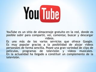 YouTube es un sitio de almacenaje gratuito en la red, donde es
posible subir para compartir, ver, comentar, buscar y descargar
videos.
Es uno más de los varios servicios que ofrece Google.
Es muy popular gracias a la posibilidad de alojar vídeos
personales de forma sencilla. Posee una gran variedad de clips de
películas, programas de televisión y vídeos musicales.
En la actualidad ha llegado a constituir un complemento de la
televisión.
 