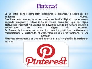 Pinterest
Es un sitio donde compartir, encontrar y organizar colecciones de
imágenes o videos.
Funciona como una especie de un enorme tablón digital, donde vamos
pegando imágenes y vídeos (esto se conoce como Pin), que por algún
motivo nos interesan ya sea que los hayamos subido de nuestro equipo o
encontrados en una página de internet.
De forma similar a otras redes, los usuarios participan activamente
compartiendo y sugiriendo el contenido en nuestros tablones, si les
agradan.
Pinterest actualmente es una red abierta a la participación de cualquier
usuario.
 