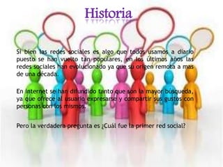 Historia
Si bien las redes sociales es algo que todos usamos a diario
puesto se han vuelto tan populares, en los últimos años las
redes sociales han evolucionado ya que su origen remota a mas
de una década.
En internet se han difundido tanto que son la mayor búsqueda,
ya que ofrece al usuario expresarse y compartir sus gustos con
personas con los mismos.
Pero la verdadera pregunta es ¿Cuál fue la primer red social?
 