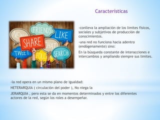 -conlleva la ampliación de los limites físicos,
sociales y subjetivos de producción de
conocimientos.
-una red no funciona hacia adentro
(endógenamente) sino:
En la búsqueda constante de interacciones e
intercambios y ampliando siempre sus limites.
Características
-la red opera en un mismo plano de igualdad:
HETERARQUIA ( circulación del poder ), No niega la
JERARQUIA , pero esta se da en momentos determinados y entre los diferentes
actores de la red, según los roles a desempeñar.
 