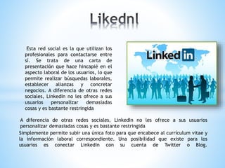 A diferencia de otras redes sociales, LinkedIn no les ofrece a sus usuarios
personalizar demasiadas cosas y es bastante restringida
Simplemente permite subir una única foto para que encabece al currículum vitae y
la información laboral correspondiente. Una posibilidad que existe para los
usuarios es conectar LinkedIn con su cuenta de Twitter o Blog.
Esta red social es la que utilizan los
profesionales para contactarse entre
sí. Se trata de una carta de
presentación que hace hincapié en el
aspecto laboral de los usuarios, lo que
permite realizar búsquedas laborales,
establecer alianzas y concretar
negocios. A diferencia de otras redes
sociales, LinkedIn no les ofrece a sus
usuarios personalizar demasiadas
cosas y es bastante restringida
 