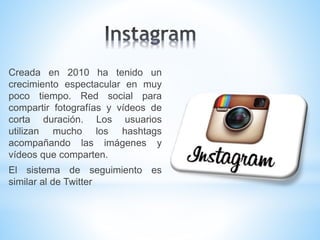 Creada en 2010 ha tenido un
crecimiento espectacular en muy
poco tiempo. Red social para
compartir fotografías y vídeos de
corta duración. Los usuarios
utilizan mucho los hashtags
acompañando las imágenes y
vídeos que comparten.
El sistema de seguimiento es
similar al de Twitter
 