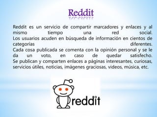 Reddit
Reddit es un servicio de compartir marcadores y enlaces y al
mismo tiempo una red social.
Los usuarios acuden en búsqueda de información en cientos de
categorías diferentes.
Cada cosa publicada se comenta con la opinión personal y se le
da un voto, en caso de quedar satisfecho.
Se publican y comparten enlaces a páginas interesantes, curiosas,
servicios útiles, noticias, imágenes graciosas, videos, música, etc.
 