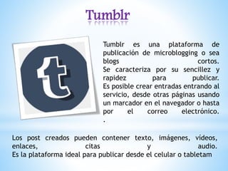 Tumblr
Tumblr es una plataforma de
publicación de microblogging o sea
blogs cortos.
Se caracteriza por su sencillez y
rapidez para publicar.
Es posible crear entradas entrando al
servicio, desde otras páginas usando
un marcador en el navegador o hasta
por el correo electrónico.
.
Los post creados pueden contener texto, imágenes, vídeos,
enlaces, citas y audio.
Es la plataforma ideal para publicar desde el celular o tabletam
 