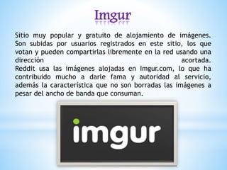 Imgur
Sitio muy popular y gratuito de alojamiento de imágenes.
Son subidas por usuarios registrados en este sitio, los que
votan y pueden compartirlas libremente en la red usando una
dirección acortada.
Reddit usa las imágenes alojadas en Imgur.com, lo que ha
contribuido mucho a darle fama y autoridad al servicio,
además la característica que no son borradas las imágenes a
pesar del ancho de banda que consuman.
 