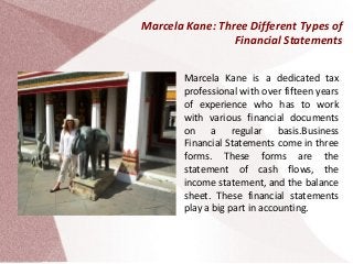Marcela Kane: Three Different Types of
Financial Statements
Marcela Kane is a dedicated tax
professional with over fifteen years
of experience who has to work
with various financial documents
on a regular basis.Business
Financial Statements come in three
forms. These forms are the
statement of cash flows, the
income statement, and the balance
sheet. These financial statements
play a big part in accounting.
 