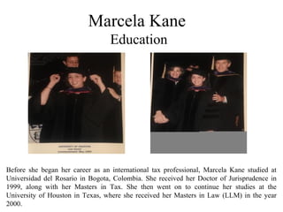 Marcela Kane
Education
Before she began her career as an international tax professional, Marcela Kane studied at
Universidad del Rosario in Bogota, Colombia. She received her Doctor of Jurisprudence in
1999, along with her Masters in Tax. She then went on to continue her studies at the
University of Houston in Texas, where she received her Masters in Law (LLM) in the year
2000.
 