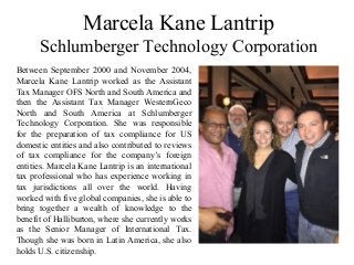 Marcela Kane Lantrip
Schlumberger Technology Corporation
Between September 2000 and November 2004,
Marcela Kane Lantrip worked as the Assistant
Tax Manager OFS North and South America and
then the Assistant Tax Manager WesternGeco
North and South America at Schlumberger
Technology Corporation. She was responsible
for the preparation of tax compliance for US
domestic entities and also contributed to reviews
of tax compliance for the company’s foreign
entities. Marcela Kane Lantrip is an international
tax professional who has experience working in
tax jurisdictions all over the world. Having
worked with five global companies, she is able to
bring together a wealth of knowledge to the
benefit of Halliburton, where she currently works
as the Senior Manager of International Tax.
Though she was born in Latin America, she also
holds U.S. citizenship.
 