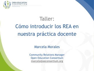 Taller:
Cómo introducir los REA en
nuestra práctica docente
Marcela Morales
Community Relations Manager
Open Education Consortium
marcela@oeconsortium.org
 