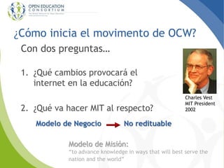 ¿Cómo inicia el movimento de OCW?
Con dos preguntas…
1. ¿Qué cambios provocará el
internet en la educación?
2. ¿Qué va hac...
