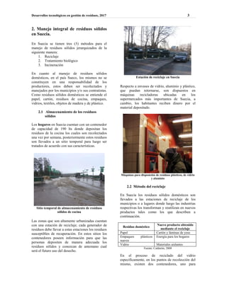Desarrollos tecnológicos en gestión de residuos, 2017 3
2. Manejo integral de residuos sólidos
en Suecia.
En Suecia se tienen tres (3) métodos para el
manejo de residuos sólidos jerarquizados de la
siguiente manera:
1. Reciclaje
2. Tratamiento biológico
3. Incineración
En cuanto al manejo de residuos sólidos
domésticos, en el país Sueco, los mismos no se
constituyen en una responsabilidad de los
productores, estos deben ser recolectados y
manejados por los municipios y/o sus contratistas.
Como residuos sólidos domésticos se entiende el
papel, cartón, residuos de cocina, empaques,
vidrios, textiles, objetos de madera y de plástico.
2.1 Almacenamiento de los residuos
sólidos
Los hogares en Suecia cuentan con un contenedor
de capacidad de 190 lts donde depositan los
residuos de la cocina los cuales son recolectados
una vez por semana, posteriormente estos residuos
son llevados a un sitio temporal para luego ser
tratados de acuerdo con sus características.
Sitio temporal de almacenamiento de residuos
sólidos de cocina
Las zonas que son altamente urbanizadas cuentan
con una estación de reciclaje; cada generador de
residuos debe llevar a estas estaciones los residuos
susceptibles de recuperación. En estos sitios los
contenedores poseen información para que las
personas depositen de manera adecuada los
residuos sólidos y conozcan de antemano cual
será el futuro uso del desecho.
Estación de reciclaje en Suecia
Respecto a envases de vidrio, aluminio y plástico,
que puedan retornarse, son dispuestos en
máquinas recicladoras ubicadas en los
supermercados más importantes de Suecia, a
cambio, los habitantes reciben dinero por el
material depositado.
Máquinas para disposición de residuos plásticos, de vidrio
y aluminio
2.2 Método del reciclaje
En Suecia los residuos sólidos domésticos son
llevados a las estaciones de reciclaje de los
municipios o a lugares donde luego las industrias
respectivas los transforman y reutilizan en nuevos
productos tales como los que describen a
continuación.
Residuo doméstico
Nuevo producto obtenido
mediante el reciclaje
Papel Cartón y láminas de yeso
Empaques plásticos
suaves
Energía para los hogares
Vidrio Materiales aislantes
Fuente: Calderón, 2008
En el proceso de reciclado del vidrio
específicamente, en los puntos de recolección del
mismo, existen dos contenedores, uno para
 