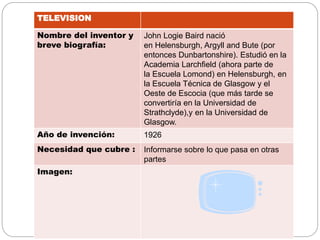 TELEVISION
Nombre del inventor y
breve biografía:
John Logie Baird nació
en Helensburgh, Argyll and Bute (por
entonces Dunbartonshire). Estudió en la
Academia Larchfield (ahora parte de
la Escuela Lomond) en Helensburgh, en
la Escuela Técnica de Glasgow y el
Oeste de Escocia (que más tarde se
convertiría en la Universidad de
Strathclyde),y en la Universidad de
Glasgow.
Año de invención: 1926
Necesidad que cubre : Informarse sobre lo que pasa en otras
partes
Imagen:
 