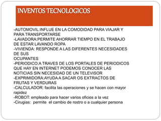 -AUTOMOVIL:INFLUE EN LA COMODIDAD PARA VIAJAR Y
PARA TRANSPORTARSE
-LAVADORA:PERMITE AHORRAR TIEMPO EN EL TRABAJO
DE ESTAR LAVANDO ROPA
-VIVIENDA: RESPONDE A LAS DIFERENTES NECESIDADES
DE SUS
OCUPANTES
-PERIODICO:A TRAVES DE LOS PORTALES DE PERIODICOS
QUE HAY EN INTERNET PODEMOS CONOCER LAS
NOTICIAS SIN NECESIDAD DE UN TELEVISOR
-EXPRIMIDORA:AYUDA A SACAR OS EXTRACTOS DE
FRUTAS Y VERDURAS
-CALCULADOR: facilita las operaciones y se hacen con mayor
rapidez
-ROBOT: empleado para hacer varios oficios a la vez
-Cirugias: permite el cambio de rostro o a cualquier persona
 