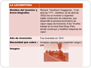 LA LOCOMOTORA
Nombre del inventor y
breve biografía:
Richard Trevithick (Tregajorran, 13 de
abril de 1771 - Dartford, 22 de abril de
1833) fue un inventor e ingeniero
inglés constructor de máquinas, que
desarrolló la primera locomotora de
vapor capaz de funcionar. A los 19 años
trabajó en la mina East Stray Park,
donde construyó y modificó máquinas de
vapor.
Año de invención: Fue inventado en 1914
Necesidad que cubre : Arrastrar vagones que presenten carga o
pasajeros
Imagen:
 