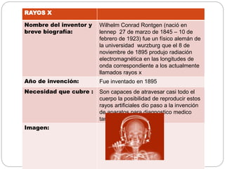 RAYOS X
Nombre del inventor y
breve biografía:
Wilhelm Conrad Rontgen (nació en
lennep 27 de marzo de 1845 – 10 de
febrero de 1923) fue un físico alemán de
la universidad wurzburg que el 8 de
noviembre de 1895 produjo radiación
electromagnética en las longitudes de
onda correspondiente a los actualmente
llamados rayos x
Año de invención: Fue inventado en 1895
Necesidad que cubre : Son capaces de atravesar casi todo el
cuerpo la posibilidad de reproducir estos
rayos artificiales dio paso a la invención
de aparatos para diagnostico medico
también utilizado
Imagen:
 