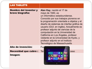 LAS TABLETS
Nombre del inventor y
breve biografía:
Alan Kay, nacido el 17 de
mayo de 1940, es
un informático estadounidense.
Conocido por sus trabajos pioneros en
la programación orientada a objetos y el
diseño de sistemas de interfaz gráfica de
usuario (GUI, en inglés). Actualmente es
profesor adjunto de ciencias de la
computación en la Universidad de
California en Los Ángeles, profesor
visitante en la Universidad de Kyoto, y
profesor adjunto en el Instituto
Tecnológico de Massachusetts
Año de invención: Fue inventado en 1876
Necesidad que cubre : Tener cosas a mas rápido acceso
Imagen:
 