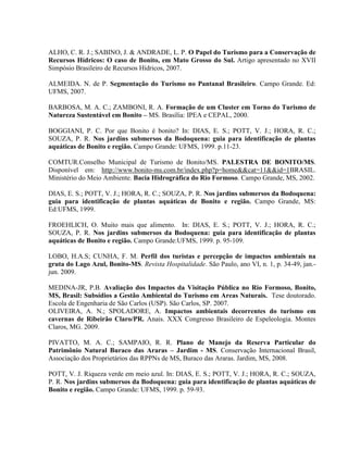ALHO, C. R. J.; SABINO, J. & ANDRADE, L. P. O Papel do Turismo para a Conservação de
Recursos Hídricos: O caso de Bonito, em Mato Grosso do Sul. Artigo apresentado no XVII
Simpósio Brasileiro de Recursos Hídricos, 2007.
ALMEIDA. N. de P. Segmentação do Turismo no Pantanal Brasileiro. Campo Grande. Ed:
UFMS, 2007.
BARBOSA, M. A. C.; ZAMBONI, R. A. Formação de um Cluster em Torno do Turismo de
Natureza Sustentável em Bonito – MS. Brasília: IPEA e CEPAL, 2000.
BOGGIANI, P. C. Por que Bonito é bonito? In: DIAS, E. S.; POTT, V. J.; HORA, R. C.;
SOUZA, P. R. Nos jardins submersos da Bodoquena: guia para identificação de plantas
aquáticas de Bonito e região. Campo Grande: UFMS, 1999. p.11-23.
COMTUR.Conselho Municipal de Turismo de Bonito/MS. PALESTRA DE BONITO/MS.
Disponível em: http://www.bonito-ms.com.br/index.php?p=home&&cat=11&&id=1BRASIL.
Ministério do Meio Ambiente. Bacia Hidrográfica do Rio Formoso. Campo Grande, MS, 2002.
DIAS, E. S.; POTT, V. J.; HORA, R. C.; SOUZA, P. R. Nos jardins submersos da Bodoquena:
guia para identificação de plantas aquáticas de Bonito e região. Campo Grande, MS:
Ed:UFMS, 1999.
FROEHLICH, O. Muito mais que alimento. In: DIAS, E. S.; POTT, V. J.; HORA, R. C.;
SOUZA, P. R. Nos jardins submersos da Bodoquena: guia para identificação de plantas
aquáticas de Bonito e região. Campo Grande:UFMS, 1999. p. 95-109.
LOBO, H.A.S; CUNHA, F. M. Perfil dos turistas e percepção de impactos ambientais na
gruta do Lago Azul, Bonito-MS. Revista Hospitalidade. São Paulo, ano VI, n. 1, p. 34-49, jan.-
jun. 2009.
MEDINA-JR, P.B. Avaliação dos Impactos da Visitação Pública no Rio Formoso, Bonito,
MS, Brasil: Subsídios a Gestão Ambiental do Turismo em Areas Naturais. Tese doutorado.
Escola de Engenharia de São Carlos (USP). São Carlos, SP. 2007.
OLIVEIRA, A. N.; SPOLADORE, A. Impactos ambientais decorrentes do turismo em
cavernas de Ribeirão Claro/PR. Anais. XXX Congresso Brasileiro de Espeleologia. Montes
Claros, MG. 2009.
PIVATTO, M. A. C.; SAMPAIO, R. R. Plano de Manejo da Reserva Particular do
Patrimônio Natural Buraco das Araras – Jardim - MS. Conservação Internacional Brasil,
Associação dos Proprietários das RPPNs de MS, Buraco das Araras. Jardim, MS, 2008.
POTT, V. J. Riqueza verde em meio azul. In: DIAS, E. S.; POTT, V. J.; HORA, R. C.; SOUZA,
P. R. Nos jardins submersos da Bodoquena: guia para identificação de plantas aquáticas de
Bonito e região. Campo Grande: UFMS, 1999. p. 59-93.
 