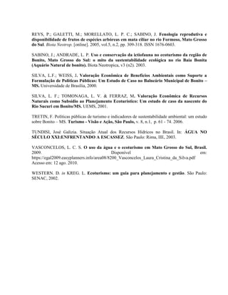 REYS, P.; GALETTI, M.; MORELLATO, L. P. C.; SABINO, J. Fenologia reprodutiva e
disponibilidade de frutos de espécies arbóreas em mata ciliar no rio Formoso, Mato Grosso
do Sul. Biota Neotrop. [online]. 2005, vol.5, n.2, pp. 309-318. ISSN 1676-0603.
SABINO, J.; ANDRADE, L. P. Uso e conservação da ictiofauna no ecoturismo da região de
Bonito, Mato Grosso do Sul: o mito da sustentabilidade ecológica no rio Baía Bonita
(Aquário Natural de bonito). Biota Neotropica, v3 (n2). 2003.
SILVA, L.F.; WEISS, J. Valoração Econômica de Benefícios Ambientais como Suporte a
Formulação de Políticas Públicas: Um Estudo de Caso no Balneário Municipal de Bonito –
MS. Universidade de Brasília, 2000.
SILVA, L. F.; TOMONAGA, L. V. & FERRAZ, M. Valoração Econômica de Recursos
Naturais como Subsídio ao Planejamento Ecoturístico: Um estudo de caso da nascente do
Rio Sucuri em Bonito/MS. UEMS, 2001.
TRETIN, F. Políticas públicas de turismo e indicadores de sustentabilidade ambiental: um estudo
sobre Bonito – MS. Turismo - Visão e Ação, São Paulo, v. 8, n.1, p. 61 - 74. 2006.
TUNDISI, José Galizia. Situação Atual dos Recursos Hídricos no Brasil. In: ÁGUA NO
SÉCULO XXI:ENFRENTANDO A ESCASSEZ. São Paulo: Rima, IIE, 2003.
VASCONCELOS, L. C. S. O uso da água e o ecoturismo em Mato Grosso do Sul, Brasil.
2009. Disponível em:
https://egal2009.easyplanners.info/area08/8200_Vasconcelos_Laura_Cristina_da_Silva.pdf
Acesso em: 12 ago. 2010.
WESTERN. D. in KREG. L. Ecoturismo: um guia para planejamento e gestão. São Paulo:
SENAC, 2002.
 