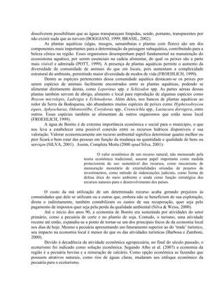 dissolverem possibilitam que as águas transpareçam límpidas, sendo, portanto, transparentes por
não existir nada que as turvem (BOGGIANI, 1999; BRASIL, 2002).
As plantas aquáticas (algas, musgos, samambaias e plantas com flores) são um dos
componentes mais importantes para a determinação da paisagem subaquática, contribuindo para a
beleza cênica na região. Esses organismos desempenham papel fundamental na manutenção do
ecossistema aquático, por serem essenciais na cadeia alimentar, do qual os peixes são a parte
mais visível e admirada (POTT, 1999). A presença de plantas aquáticas permite o aumento da
diversidade de comunidade de animais do que em locais, pois aumentam a complexidade
estrutural do ambiente, permitindo maior diversidade de modos de vida (FROEHLICH, 1999).
Dentre as espécies pertencentes dessa comunidade aquática destacam-se os peixes por
serem espécies de animais facilmente encontrados entre as plantas aquáticas, podendo se
alimentar diretamente destas, como Leporinus spp. e Schizodon spp. As partes aéreas dessas
plantas também servem de abrigo, alimento e local para reprodução de algumas espécies como
Brycon microlepis, Ludwigia e Echinodorus. Além deles, nos bancos de plantas aquáticas ao
redor da Serra da Bodoquena, são abundantes muitas espécies de peixes como Hyphessobrycon
eques, Aphyocharax, Odontostilbe, Corydoras spp., Crenicichla spp., Laetacara dorsigera, entre
outros. Essas espécies também se alimentam de outros organismos que estão nesse local
(FROEHLICH, 1999).
A água de Bonito é de extrema importância econômica e social para o município, o que
nos leva a estabelecer uma possível conexão entre os recursos hídricos disponíveis e sua
valoração. Valorar economicamente um recurso ambiental significa determinar quanto melhor ou
pior ficará o bem estar das pessoas em função da mudança na quantidade e qualidade de bens ou
serviços (SILVA, 2001). Assim, Completa Motta (2000 apud Silva, 2001):
O valor econômico de um recurso natural, não mensurado pela
teoria econômica tradicional, assume papel importante como medida
protecionista do uso sustentável dos recursos, como mecanismo de
mensuração monetária de externalidades oriundas de projetos de
investimentos, como método de indenizações judiciais, como forma de
defesa ética do meio ambiente e ainda como função estratégica dos
recursos naturais para o desenvolvimento dos países.
O custo da má utilização de um determinado recurso acaba gerando prejuízos às
comunidades que dele se utilizam ou a outras que, embora não se beneficiem de sua exploração,
direta o indiretamente, também contabilizam os custos de sua recuperação, quer seja pelo
pagamento de impostos quer seja pela perda da qualidade ambiental (Silva & Weiss, 2000).
Até o início dos anos 90, a economia de Bonito era sustentada por atividades do setor
primário, como a pecuária de corte e no plantio de soja. Contudo, o turismo, uma atividade
recente até então, expandiu-se a ponto de tornar-se um dos principais focos de da economia local
nos dias de hoje. Mesmo a pecuária apresentando um faturamento superior ao do ‘trade’ turístico,
seu impacto na economia local é menor do que os das atividades turísticas (Barbosa e Zamboni,
2000).
Devido à decadência da atividade econômica agropecuária, no final do século passado, o
ecoturismo foi indicado como solução econômica. Segundo Alho et al. (2007) a economia da
região é a pecuária bovina e a mineração de calcário. Como opção econômica as fazendas que
possuem atrativos naturais, como rios de águas claras, mudaram seu enfoque econômico da
pecuária para o ecoturismo.
 