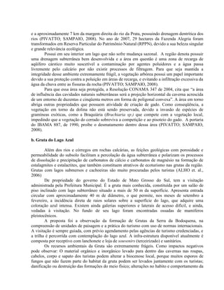 e a aproximadamente 7 km da margem direita do rio da Prata, possuindo drenagem dentrítica dos
rios (PIVATTO; SAMPAIO, 2008). No ano de 2007, 29 hectares da Fazenda Alegria foram
transformados em Reserva Particular do Patrimônio Natural (RPPN), devido a sua beleza singular
e grande relevância ecológica.
Possui em seu interior um lago que não sofre mudança sazonal. A região denota possuir
uma drenagem subterrânea bem desenvolvida e a área em questão é uma zona de recarga de
aqüífero cárstico muito suscetível a contaminação por agentes poluidores e a água passa
livremente pelo calcário por não existir processos de filtragem. Para que seja mantida a
integridade desse ambiente extremamente frágil, a vegetação arbórea possui um papel importante
devido a sua proteção contra a poluição em áreas de recarga, e evitando a infiltração excessiva da
água da chuva entre as fissuras da rocha (PIVATTO; SAMPAIO, 2008).
Para que essa área seja protegida, a Resolução CONAMA 347 de 2004, cita que “a área
de influência das cavidades naturais subterrâneas será a projeção horizontal da caverna acrescida
de um entorno de duzentas e cinqüenta metros em forma de poligonal convexa”. A área em torno
abriga outras propriedades que possuem atividade de criação de gado. Como conseqüência, a
vegetação em torno da dolina não está sendo preservada, devido a invasão de espécies de
gramíneas exóticas, como a Braquiária (Brachiaria sp.) que compete com a vegetação local,
impedindo que a vegetação do cerrado sobreviva a competição e ao pisoteio do gado. A portaria
do IBAMA 887, de 1990, proíbe o desmatamento dentro dessa área (PIVATTO; SAMPAIO,
2008).
b. Gruta do Lago Azul
Além dos rios e córregos em rochas calcárias, as feições geológicas com porosidade e
permeabilidade do subsolo facilitam a percolação da água subterrânea e polarizam os processos
de dissolução e precipitação de carbonatos de cálcio e carbonatos de magnésio na formação de
estalagmites e estalactites, que também constituem atrativos de ecoturismo nas grutas da região.
Grutas com lagos submersos e cachoeiras são muito procuradas pelos turistas (ALHO et. al.,
2006)
De propriedade do governo do Estado de Mato Grosso do Sul, tem a visitação
administrada pela Prefeitura Municipal. É a gruta mais conhecida, constituída por um salão de
piso inclinado com lago subterrâneo situado a mais de 50 m da superfície. Apresenta entrada
circular com aproximadamente 40 m de diâmetro, o que permite, nos meses de setembro a
fevereiro, a incidência direta de raios solares sobre a superfície do lago, que adquire uma
coloração azul intensa. Existem ainda galerias superiores e laterais de acesso difícil, e ainda,
vedadas à visitação. No fundo de seu lago foram encontradas ossadas de mamíferos
pleistocênicos.
A proposta foi a observação da formação de Grutas da Serra da Bodoquena, na
compreensão de unidades de paisagem e a prática do turismo com uso de normas internacionais.
A visitação é sempre guiada, com prévio agendamento pelas agências de turismo credenciadas, e
a trilha é percorrida com contemplação do lago azul. A infra-estrutura disponível atualmente é
composta por receptivo com lanchonete e loja de souvenirs (terceirizado) e sanitários.
Os recursos ambientais da Gruta são extremamente frágeis. Como impactos negativos
pode observar: O material orgânico e inorgânico levado para dentro das cavernas nas roupas,
cabelos, corpo e sapato dos turistas podem alterar a biocenose local, porque muitos esporos de
fungos que não fazem parte do habitat da gruta podem ser levados juntamente com os turistas;
danificação ou destruição das formações do meio físico; alterações no habito e comportamento da
 