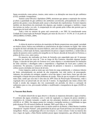 fauna cavernícola, como peixes, insetos, entre outros e as alterações nas taxas de gás carbônico
(CO2), umidade e temperatura;
Autores como Oliveira e Spoladore (2009), atestaram que apenas a respiração dos turistas
já altera a quantidade de gás carbônico dos ambientes cavernícolas, principalmente nos salões e
galerias das grutas e essa alteração pode causar a dissolução dos espeleotemas. Existem impactos
também em decorrência da construção dos degraus, que mudam a paisagem e também o toque
dos turistas na rocha e no solo. A compactação do solo gerado pelas trilhas não permite que os
organismos do local sobrevivam.
Toda a área no entorno da gruta está conservada e em 2001 foi transformada numa
Unidade de Conservação de Proteção Integral, por meio do Decreto n° 10.394, de 11 de junho de
2001(LOBOS; CUNHA, 2009).
c. Rio Formoso
A oferta de atrativos turísticos do município de Bonito proporciona uma grande variedade
em beleza cênica, beleza essa atribuída as características da água existente na região. São várias
as opções de lazer advindas dos recursos hídricos, entre eles citam-se a contemplação paisagística
da natureza, a observação da fauna, especialmente de peixes e alguns mamíferos, e ainda todas as
opções de passeios como a prática de mergulho no rio Sucuri, descida de bote pelo rio Formoso, a
prática do bóia-cróss, entre outros.
Os passeios são realizados em botes de borracha com capacidade para até 14 pessoas;
percorrem um trecho de cerca de 7 km ao longo do Rio Formoso, descendo algumas quedas
d’água. A descida de bote pelo rio Formoso teve como objetivo o reconhecimento de formações
de tufas calcárias e abordagem sobre a importância e fragilidade do local para a prática do
ecoturismo. No percurso, é possível a observação de pássaros e macacos e, ocasionalmente,
cobras sucuris enroladas em troncos de árvores.
Como impactos, pode-se notar que sem limite de carga estabelecido, o volumoso trânsito
de botes, principalmente em período de alta temporada, tem sido motivo de preocupação.
Ademais, nos períodos de estiagem, quando o nível das águas é mais baixo, botes que não tem
restringido a lotação têm provocado problemas de erosão. Além de que no receptivo foi retirada a
mata ciliar, sendo que essa área é uma área de APP (Área de Preservação Permanente), onde a
vegetação deve ser preservada em um raio de 5 metros. As degradações das matas ciliares têm
levado à erosão das margens dos rios ocasionando em períodos de chuva a carreação de
sedimentos para os rios, provocando turbidez e modificando a transparência da água (ALHO et.
al., 2006).
d. Nascente Baía Bonita
O calcário dissolvido na água absorve e decanta as impurezas deixando a água cristalina.
O contraste das águas cristalinas, com o verde da vegetação e a riqueza de peixes atendem a
expectativa do visitante tornando a região um dos principais destinos do ecoturismo do país
(ALHO et. al. 2006). Em alguns pontos de visitação e mergulho turístico a visibilidade na água
pode alcançar 50 a 60 metros (Sabino & Andrade, 2003 apud Alho et. al. 2006).
Um dos locais mais visitados entre os muitos atrativos de Bonito, a Baía Bonita é também
chamada de “Aquário Natural”, pela quantidade de peixes que ficam próximos aos turistas que ali
mergulham. Desses, a piraputanga (Brycon microlepis), é o mais comum. Como na maioria dos
rios e lagos da região, a Baía Bonita também possui águas transparentes, que afloram do fundo
 