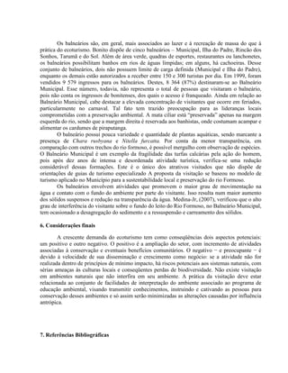 Os balneários são, em geral, mais associados ao lazer e à recreação de massa do que à
prática do ecoturismo. Bonito dispõe de cinco balneários – Municipal, Ilha do Padre, Rincão dos
Sonhos, Tarumã e do Sol. Além de área verde, quadras de esportes, restaurantes ou lanchonetes,
os balneários possibilitam banhos em rios de águas límpidas; em alguns, há cachoeiras. Desse
conjunto de balneários, dois não possuem limite de carga definida (Municipal e Ilha do Padre),
enquanto os demais estão autorizados a receber entre 150 e 300 turistas por dia. Em 1999, foram
vendidos 9 579 ingressos para os balneários. Destes, 8 364 (87%) destinaram-se ao Balneário
Municipal. Esse número, todavia, não representa o total de pessoas que visitaram o balneário,
pois não conta os ingressos de bonitenses, dos quais o acesso é franqueado. Ainda em relação ao
Balneário Municipal, cabe destacar a elevada concentração de visitantes que ocorre em feriados,
particularmente no carnaval. Tal fato tem trazido preocupação para as lideranças locais
comprometidas com a preservação ambiental. A mata ciliar está “preservada” apenas na margem
esquerda do rio, sendo que a margem direita é reservada aos banhistas, onde costumam acampar e
alimentar os cardumes de piraputanga.
O balneário possui pouca variedade e quantidade de plantas aquáticas, sendo marcante a
presença de Chara rusbyana e Nitella furcatta. Por conta da menor transparência, em
comparação com outros trechos do rio formoso, é possível mergulho com observação de espécies.
O Balneário Municipal é um exemplo da fragilidade das turfas calcárias pela ação do homem,
pois após dez anos de intensa e desordenada atividade turística, verifica-se uma redução
considerável dessas formações. Este é o único dos atrativos visitados que não dispõe de
orientações de guias de turismo especializado A proposta da visitação se baseou no modelo de
turismo aplicado no Município para a sustentabilidade local e preservação do rio Formoso.
Os balneários envolvem atividades que promovem o maior grau de movimentação na
água e contato com o fundo do ambiente por parte do visitante. Isso resulta num maior aumento
dos sólidos suspensos e redução na transparência da água. Medina-Jr, (2007), verificou que o alto
grau de interferência do visitante sobre o fundo do leito do Rio Formoso, no Balneário Municipal,
tem ocasionado a desagregação do sedimento e a ressuspensão e carreamento dos sólidos.
6. Considerações finais
A crescente demanda do ecoturismo tem como conseqüências dois aspectos potenciais:
um positivo e outro negativo. O positivo é a ampliação do setor, com incremento de atividades
associadas à conservação e eventuais benefícios comunitários. O negativo − e preocupante − é
devido à velocidade de sua disseminação e crescimento como negócio: se a atividade não for
realizada dentro de princípios de mínimo impacto, há riscos potenciais aos sistemas naturais, com
sérias ameaças às culturas locais e conseqüentes perdas de biodiversidade. Não existe visitação
em ambientes naturais que não interfira em seu ambiente. A prática da visitação deve estar
relacionada ao conjunto de facilidades de interpretação do ambiente associado ao programa de
educação ambiental, visando transmitir conhecimentos, instruindo e cativando as pessoas para
conservação desses ambientes e só assim serão minimizadas as alterações causadas por influência
antrópica.
7. Referências Bibliográficas
 
