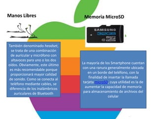Manos Libres                       Memoria MicroSD




También denominado headset,
  se trata de una combinación
 de auricular y micrófono con
  altavoces para uno o los dos
oídos. Obviamente, este último    La mayoría de los Smartphone cuentan
 es más recomendable porque       con una ranura generalmente ubicada
 proporcionará mayor calidad          en un borde del teléfono, con la
de sonido. Como se conecta al          finalidad de insertar la llamada
 teléfono mediante cables, se      tarjeta microSD, cuya utilidad es la de
 diferencia de los inalámbricos     aumentar la capacidad de memoria
    auriculares de Bluetooth       para almacenamiento de archivos del
                                                    celular
 