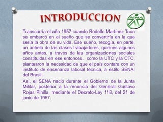 Transcurría el año 1957 cuando Rodolfo Martínez Tono
se embarcó en el sueño que se convertiría en la que
sería la obra de su vida. Ese sueño, recogía, en parte,
un anhelo de las clases trabajadores, quienes algunos
años antes, a través de las organizaciones sociales
constituidas en ese entonces, como la UTC y la CTC,
plantearon la necesidad de que el país contara con un
instituto de enseñanza laboral técnica, a estilo SENAI
del Brasil.
Así, el SENA nació durante el Gobierno de la Junta
Militar, posterior a la renuncia del General Gustavo
Rojas Pinilla, mediante el Decreto-Ley 118, del 21 de
junio de 1957.
 