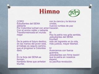 CORO                            con la ciencia y la técnica
Estudiantes del SENA            unidas,
adelante                        nuevos rumbos de paz
Por Colombia luchad con amor trazarán.
Con el animo noble y radiante
Transformémosla en mundo III
mejor                           Hoy la patria nos grita sentida,
                                ¡estudiantes del SENA
I                               triunfad!
De la patria el futuro destino, solo así lograréis en la vida,
en las manos del joven está, más justicia, mayor libertad.
el trabajo es seguro camino,
que el progreso a Colombia      IV
dará.                           Avancemos con fuerza
                                guerrera,
II                              ¡estudiantes con firme tesón!
En la forja del SENA se         que la patria en nosotros
forman,                         espera,
hombres libres que anhelan      su pacífica revolución.
triunfar,
 