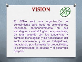 El SENA será una organización de
conocimiento para todos los colombianos,
innovando permanentemente en sus
estrategias y metodologías de aprendizaje,
en total acuerdo con las tendencias y
cambios tecnológicos y las necesidades del
sector empresarial y de los trabajadores,
impactando positivamente la productividad,
la competitividad, la equidad y el desarrollo
del país
 