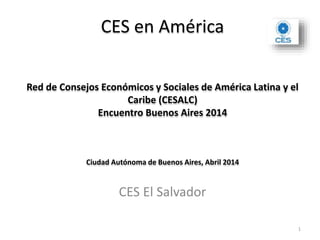 CES en América
Red de Consejos Económicos y Sociales de América Latina y el
Caribe (CESALC)
Encuentro Buenos Aires 2014
Ciudad Autónoma de Buenos Aires, Abril 2014
CES El Salvador
1
 