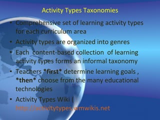Activity Types Taxonomies Comprehensive set of learning activity types for each curriculum area Activity types are organized into genres  Each  content-based collection  of learning activity types forms an informal taxonomy Teachers  *first*  determine learning goals ,  *then*  choose from the many educational technologies  Activity Types Wiki ( http://activitytypes.wmwikis.net 