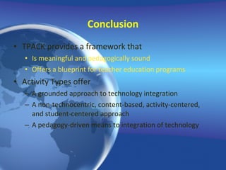 Conclusion TPACK provides a framework that Is meaningful and pedagogically sound Offers a blueprint for teacher education programs Activity Types offer A grounded approach to technology integration A non-technocentric, content-based, activity-centered, and student-centered approach A pedagogy-driven means to integration of technology  