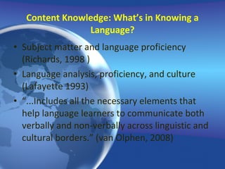 Content Knowledge: What’s in Knowing a Language? Subject matter and language proficiency (Richards, 1998 ) Language analysis, proficiency, and culture (Lafayette 1993) “ ...Includes all the necessary elements that help language learners to communicate both verbally and non-verbally across linguistic and cultural borders.” (van Olphen, 2008) 