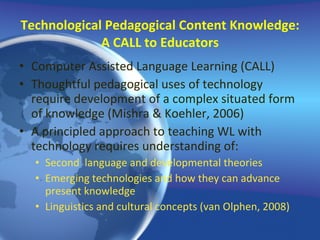 Technological Pedagogical Content Knowledge: A CALL to Educators Computer Assisted Language Learning (CALL) Thoughtful pedagogical uses of technology require development of a complex situated form of knowledge (Mishra & Koehler, 2006) A principled approach to teaching WL with technology requires understanding of: Second  language and developmental theories Emerging technologies and how they can advance present knowledge  Linguistics and cultural concepts (van Olphen, 2008) 