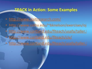 TPACK in Action: Some Examples http://www.slaitresearch.com/ http://www.colby.edu/~bknelson/exercises/ojala/cancion.html http://www.cortland.edu/flteach/usafa/taller.html http://www.cortland.edu/flteach/civ/ http://www.cortland.edu/flteach/usafa/taller.html 