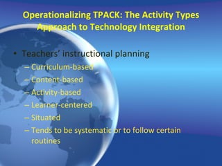 Operationalizing TPACK: The Activity Types Approach to Technology Integration Teachers’ instructional planning Curriculum-based Content-based Activity-based Learner-centered Situated Tends to be systematic or to follow certain routines 