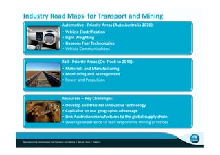 Industry Road Maps for Transport and Mining
                                      Automotive - Priority Areas (Auto Australia 2020):
                                      • Vehicle Electrification
                                      • Light Weighting
                                      • Gaseous Fuel Technologies
                                      • Vehicle Communications

                                      Rail - Priority Areas (On-Track to 2040):
                                      • Materials and Manufacturing
                                      • Monitoring and Management
                                      • Power and Propulsion



                                      Resources – Key Challenges:
                                      • Develop and transfer innovative technology
                                      • Capitalise on our geographic advantage
                                      • Link Australian manufactures to the global supply chain
                                      • Leverage experience to lead responsible mining practices



Manufacturing Technologies for Transport and Mining | Barrie Finnin | Page 12
 
