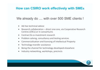 How can CSIRO work effectively with SMEs


We already do .... with over 500 SME clients !

 • Ad-hoc technical advice
 • Research collaboration – direct one-one, via Cooperative Research
   Centres (CRCs) or in consortiums
 • Contract & co-investment research
 • Problem solving, consultancy and testing services
 • Commercialisation and licensing of Intellectual Property
 • Technology transfer assistance
 • Being the channel for technology developed elsewhere
 • Industry networking, workshops, precincts
 