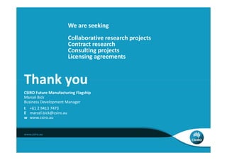 We are seeking
                       Collaborative research projects
                       Contract research
                       Consulting projects
                       Licensing agreements


Thank you
CSIRO Future Manufacturing Flagship
Marcel Bick
Business Development Manager
t +61 2 9413 7473
E marcel.bick@csiro.au
w www.csiro.au
 