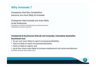 Why Innovate ?
Companies that face Competitive
pressure are more likely to Innovate

Companies that Innovate are more likely
to be Productive
(Competition, Innovation and Productivity in Australian Businesses,
Productivity Commission, Sep.2011)




Compared to businesses that do not innovate, innovative Australian
businesses are:
•   41 per cent more likely to report increased profitability;
•   Twice as likely to report increased productivity;
•   Twice as likely to export; and
•   Up to four times more likely to increase employment and social contributions
(Australian Innovation System Report 2011)
 
