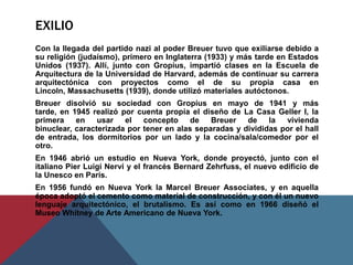 exilioCon la llegada del partido nazi al poder Breuer tuvo que exiliarse debido a su religión (judaísmo), primero en Inglaterra (1933) y más tarde en Estados Unidos (1937). Allí, junto con Gropius, impartió clases en la Escuela de Arquitectura de la Universidad de Harvard, además de continuar su carrera arquitectónica con proyectos como el de su propia casa en Lincoln, Massachusetts (1939), donde utilizó materiales autóctonos.Breuer disolvió su sociedad con Gropius en mayo de 1941 y más tarde, en 1945 realizó por cuenta propia el diseño de La Casa Geller I, la primera en usar el concepto de Breuer de la vivienda binuclear, caracterizada por tener en alas separadas y divididas por el hall de entrada, los dormitorios por un lado y la cocina/sala/comedor por el otro.En 1946 abrió un estudio en Nueva York, donde proyectó, junto con el italiano Pier Luigi Nervi y el francés Bernard Zehrfuss, el nuevo edificio de la Unesco en París.En 1956 fundó en Nueva York la Marcel Breuer Associates, y en aquella época adoptó el cemento como material de construcción, y con él un nuevo lenguaje arquitectónico, el brutalismo. Es así como en 1966 diseñó el Museo Whitney de Arte Americano de Nueva York.