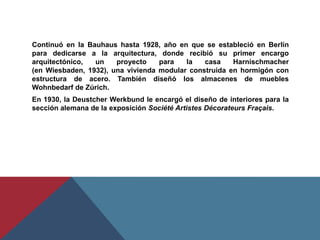 Continuó en la Bauhaus hasta 1928, año en que se estableció en Berlín para dedicarse a la arquitectura, donde recibió su primer encargo arquitectónico, un proyecto para la casa Harnischmacher (en Wiesbaden, 1932), una vivienda modular construida en hormigón con estructura de acero. También diseñó los almacenes de muebles Wohnbedarf de Zúrich.En 1930, la DeustcherWerkbund le encargó el diseño de interiores para la sección alemana de la exposición Société ArtistesDécorateursFraçais.