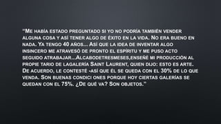 “ME HABÍA ESTADO PREGUNTADO SI YO NO PODRÍA TAMBIÉN VENDER
ALGUNA COSA Y ASÍ TENER ALGO DE ÉXITO EN LA VIDA. NO ERA BUENO EN
NADA. YA TENGO 40 AÑOS... ASÍ QUE LA IDEA DE INVENTAR ALGO
INSINCERO ME ATRAVESÓ DE PRONTO EL ESPÍRITU Y ME PUSO ACTO
SEGUIDO ATRABAJAR...ALCABODETRESMESES,ENSEÑÉ MI PRODUCCIÓN AL
PROPIE TARIO DE LAGALERÍA SAINT LAURENT, QUIEN DIJO: ESTO ES ARTE.
DE ACUERDO, LE CONTESTÉ -ASÍ QUE ÉL SE QUEDA CON EL 30% DE LO QUE
VENDA. SON BUENAS CONDICI ONES PORQUE HOY CIERTAS GALERÍAS SE
QUEDAN CON EL 75%. ¿DE QUÉ VA? SON OBJETOS.”
 