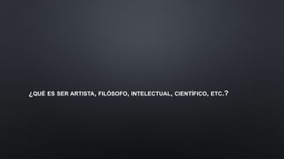 ¿QUÉ ES SER ARTISTA, FILÓSOFO, INTELECTUAL, CIENTÍFICO, ETC.?
 