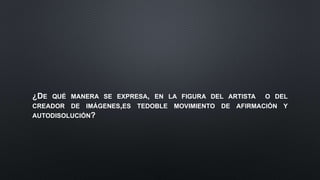 ¿DE QUÉ MANERA SE EXPRESA, EN LA FIGURA DEL ARTISTA O DEL
CREADOR DE IMÁGENES,ES TEDOBLE MOVIMIENTO DE AFIRMACIÓN Y
AUTODISOLUCIÓN?
 